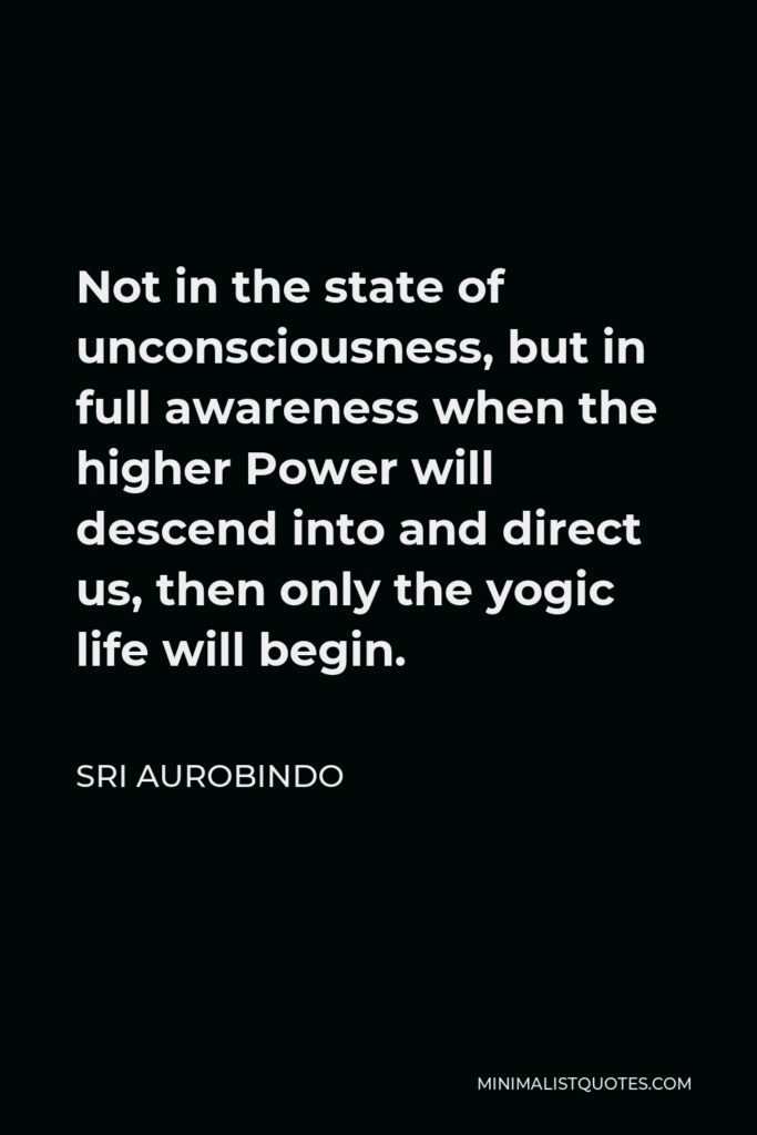 Sri Aurobindo Quote - Not in the state of unconsciousness, but in full awareness when the higher Power will descend into and direct us, then only the yogic life will begin.
