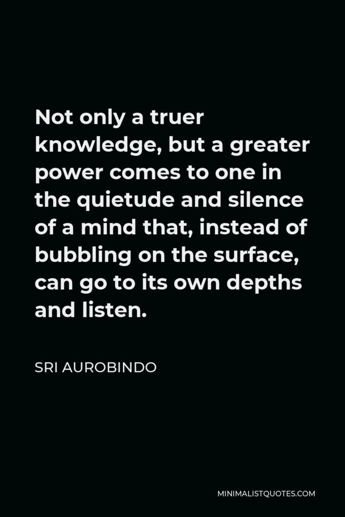 Sri Aurobindo Quote - Not only a truer knowledge, but a greater power comes to one in the quietude and silence of a mind that, instead of bubbling on the surface, can go to its own depths and listen.