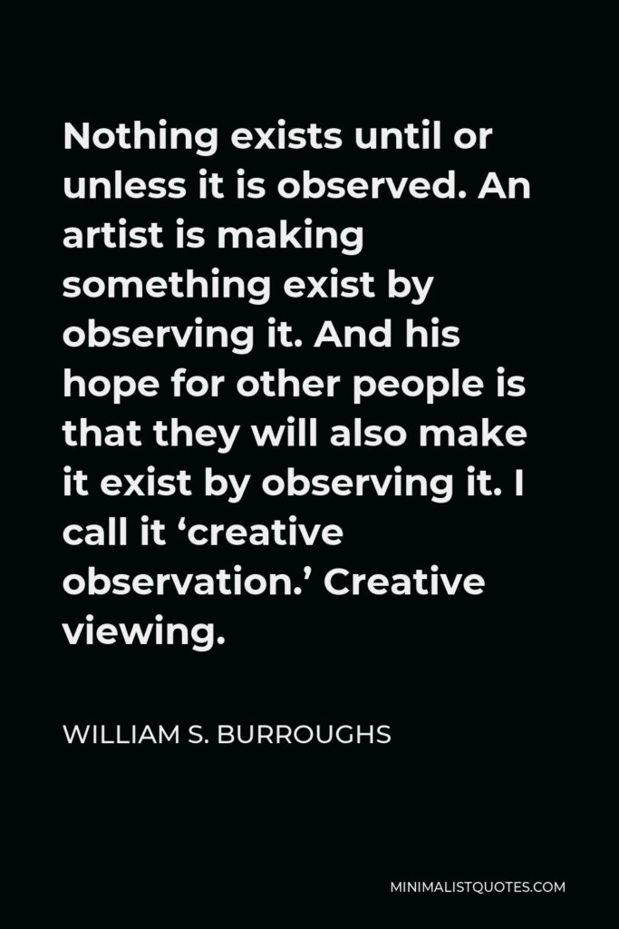 William S. Burroughs Quote - Nothing exists until or unless it is observed. An artist is making something exist by observing it. And his hope for other people is that they will also make it exist by observing it. I call it ‘creative observation.’ Creative viewing.