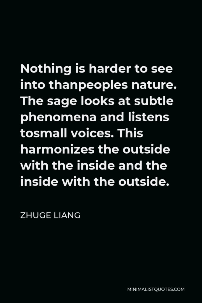 Zhuge Liang Quote - Nothing is harder to see into thanpeoples nature. The sage looks at subtle phenomena and listens tosmall voices. This harmonizes the outside with the inside and the inside with the outside.