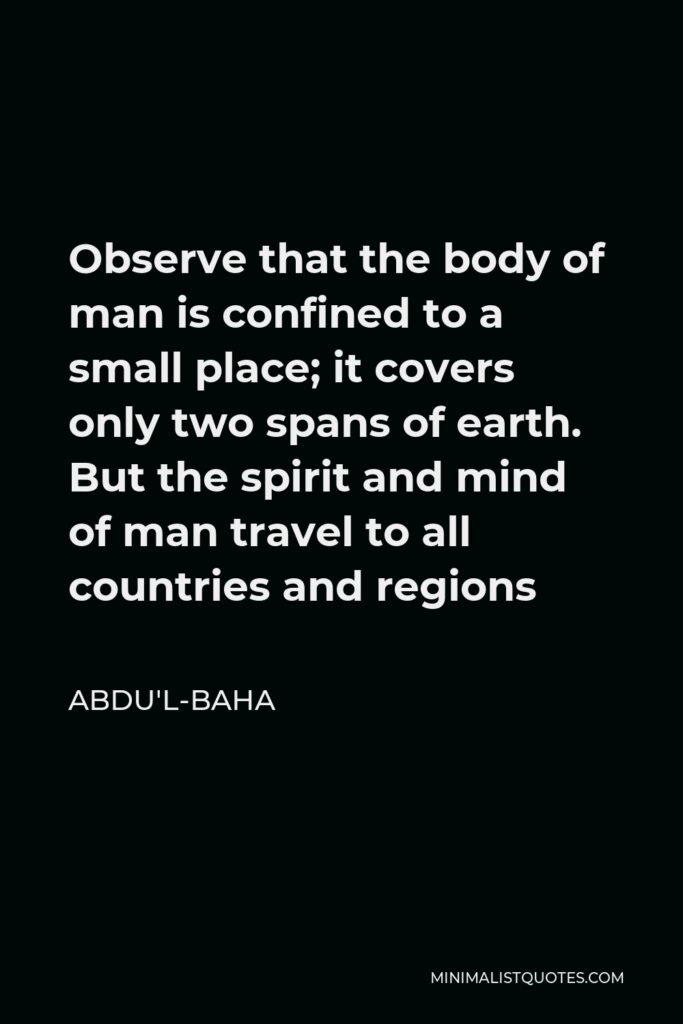 Abdu'l-Baha Quote - Observe that the body of man is confined to a small place; it covers only two spans of earth. But the spirit and mind of man travel to all countries and regions