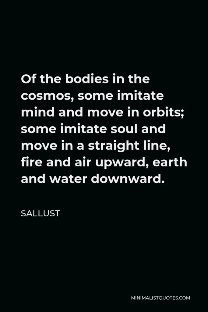 Sallust Quote - Of the bodies in the cosmos, some imitate mind and move in orbits; some imitate soul and move in a straight line, fire and air upward, earth and water downward.