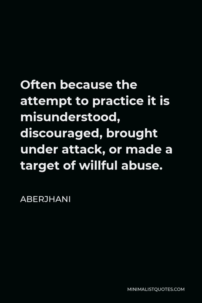 Aberjhani Quote - Often because the attempt to practice it is misunderstood, discouraged, brought under attack, or made a target of willful abuse.
