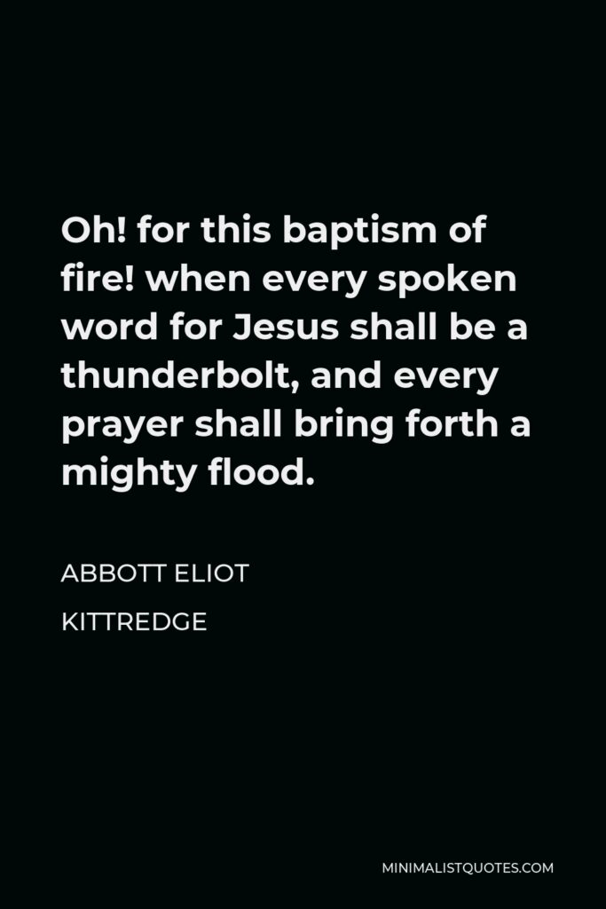 Abbott Eliot Kittredge Quote - Oh! for this baptism of fire! when every spoken word for Jesus shall be a thunderbolt, and every prayer shall bring forth a mighty flood.