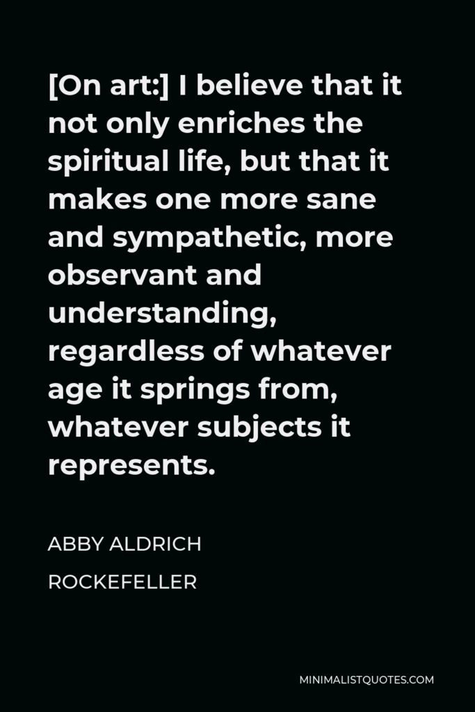 Abby Aldrich Rockefeller Quote - [On art:] I believe that it not only enriches the spiritual life, but that it makes one more sane and sympathetic, more observant and understanding, regardless of whatever age it springs from, whatever subjects it represents.