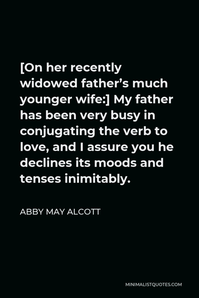 Abby May Alcott Quote - [On her recently widowed father’s much younger wife:] My father has been very busy in conjugating the verb to love, and I assure you he declines its moods and tenses inimitably.