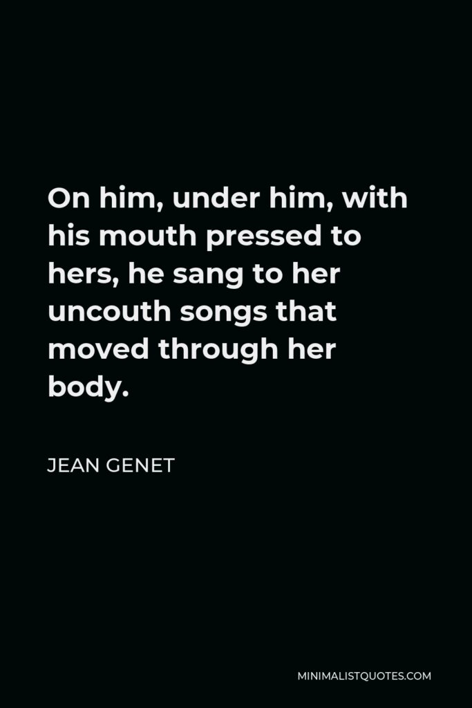 Jean Genet Quote - On him, under him, with his mouth pressed to hers, he sang to her uncouth songs that moved through her body.