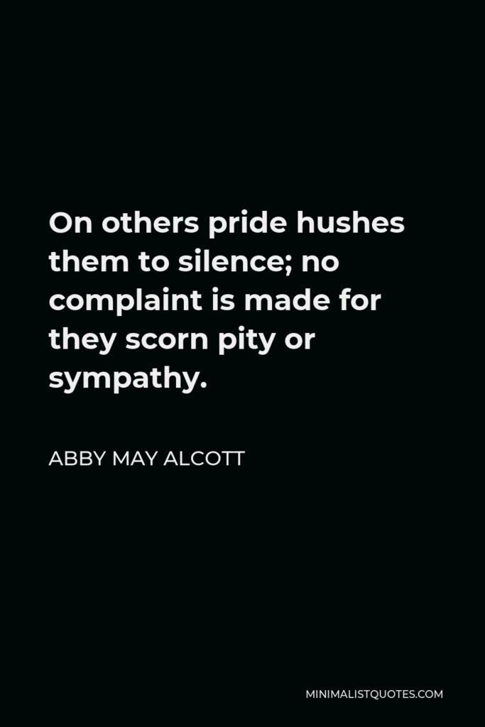 Abby May Alcott Quote - On others pride hushes them to silence; no complaint is made for they scorn pity or sympathy.