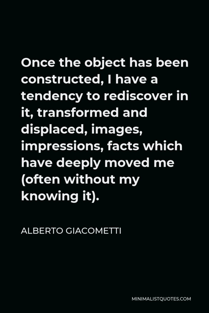 Alberto Giacometti Quote - Once the object has been constructed, I have a tendency to rediscover in it, transformed and displaced, images, impressions, facts which have deeply moved me (often without my knowing it).