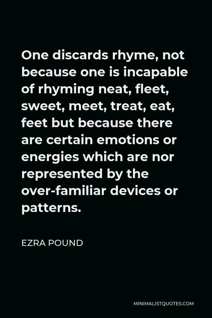 Ezra Pound Quote - One discards rhyme, not because one is incapable of rhyming neat, fleet, sweet, meet, treat, eat, feet but because there are certain emotions or energies which are nor represented by the over-familiar devices or patterns.