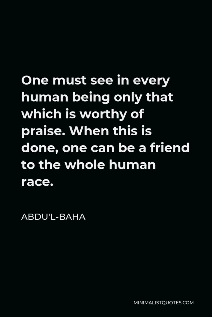 Abdu'l-Baha Quote - One must see in every human being only that which is worthy of praise. When this is done, one can be a friend to the whole human race.