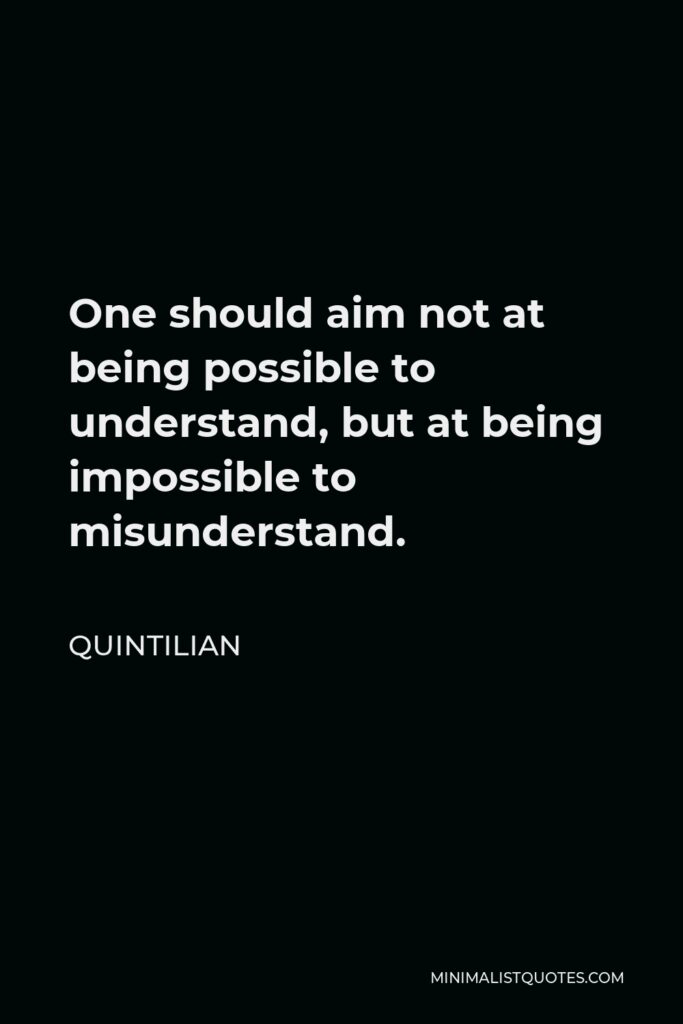 Quintilian Quote - One should aim not at being possible to understand, but at being impossible to misunderstand.