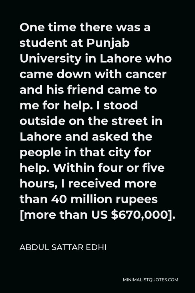 Abdul Sattar Edhi Quote - One time there was a student at Punjab University in Lahore who came down with cancer and his friend came to me for help. I stood outside on the street in Lahore and asked the people in that city for help. Within four or five hours, I received more than 40 million rupees [more than US $670,000].