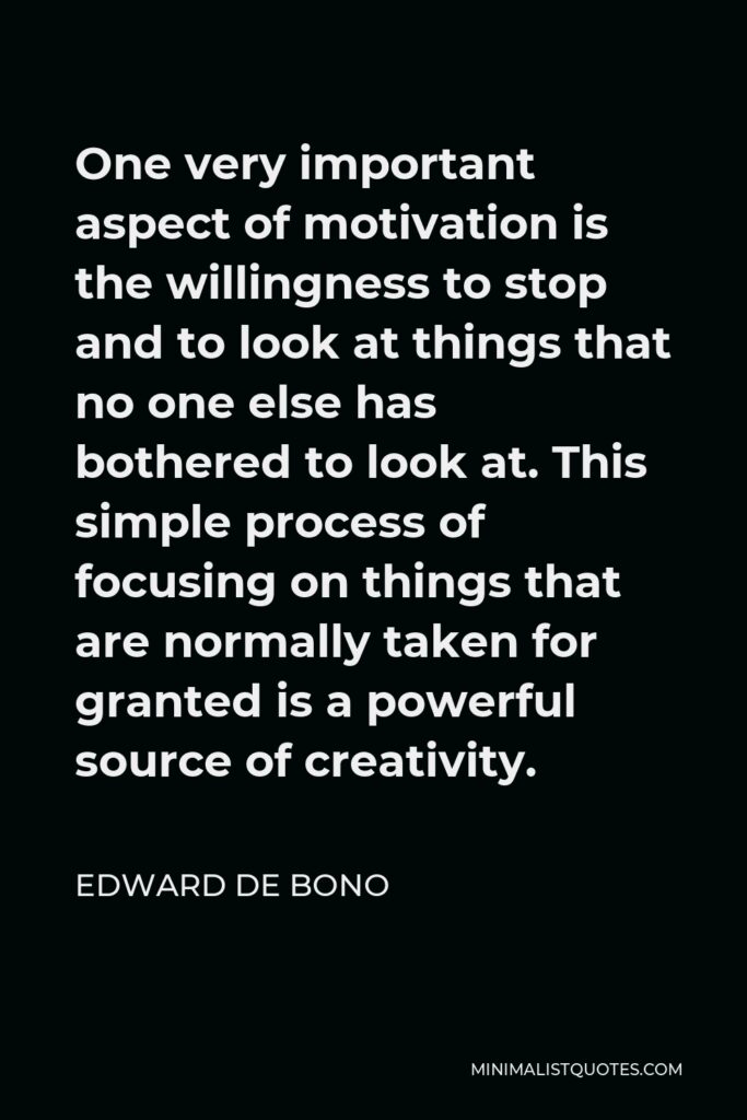 Edward de Bono Quote - One very important aspect of motivation is the willingness to stop and to look at things that no one else has bothered to look at. This simple process of focusing on things that are normally taken for granted is a powerful source of creativity.