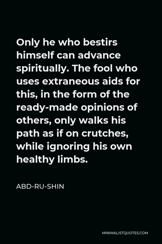 Abd-ru-shin Quote - Only he who bestirs himself can advance spiritually. The fool who uses extraneous aids for this, in the form of the ready-made opinions of others, only walks his path as if on crutches, while ignoring his own healthy limbs.