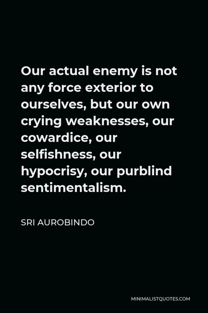 Sri Aurobindo Quote - Our actual enemy is not any force exterior to ourselves, but our own crying weaknesses, our cowardice, our selfishness, our hypocrisy, our purblind sentimentalism.