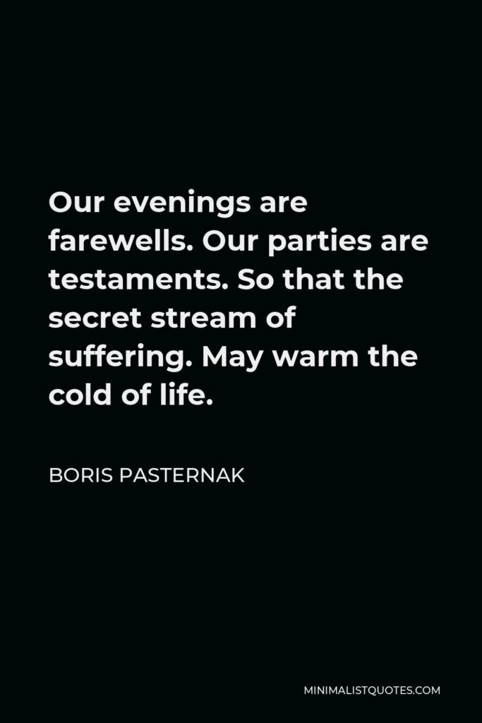 Boris Pasternak Quote - Our evenings are farewells. Our parties are testaments. So that the secret stream of suffering. May warm the cold of life.
