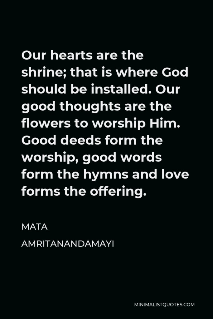 Mata Amritanandamayi Quote - Our hearts are the shrine; that is where God should be installed. Our good thoughts are the flowers to worship Him. Good deeds form the worship, good words form the hymns and love forms the offering.