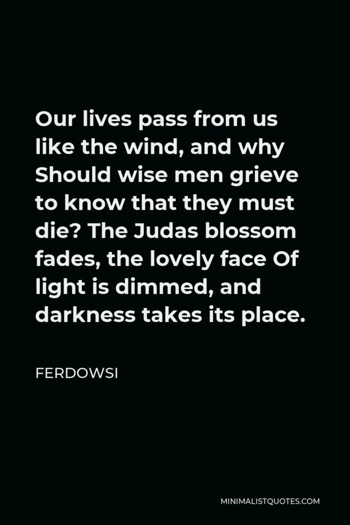 Ferdowsi Quote - Our lives pass from us like the wind, and why Should wise men grieve to know that they must die? The Judas blossom fades, the lovely face Of light is dimmed, and darkness takes its place.