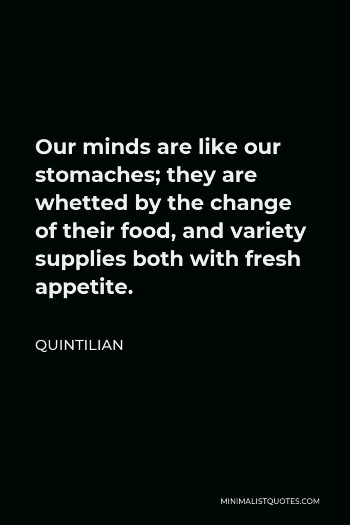 Quintilian Quote - Our minds are like our stomaches; they are whetted by the change of their food, and variety supplies both with fresh appetite.