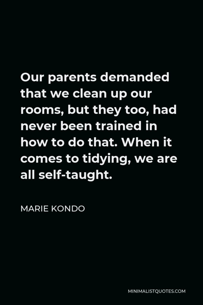 Marie Kondo Quote - Our parents demanded that we clean up our rooms, but they too, had never been trained in how to do that. When it comes to tidying, we are all self-taught.