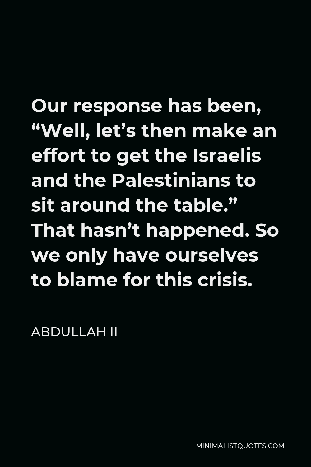 Abdullah II Quote - Our response has been, “Well, let’s then make an effort to get the Israelis and the Palestinians to sit around the table.” That hasn’t happened. So we only have ourselves to blame for this crisis.