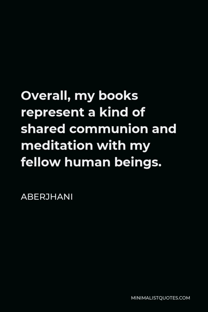 Aberjhani Quote - Overall, my books represent a kind of shared communion and meditation with my fellow human beings.