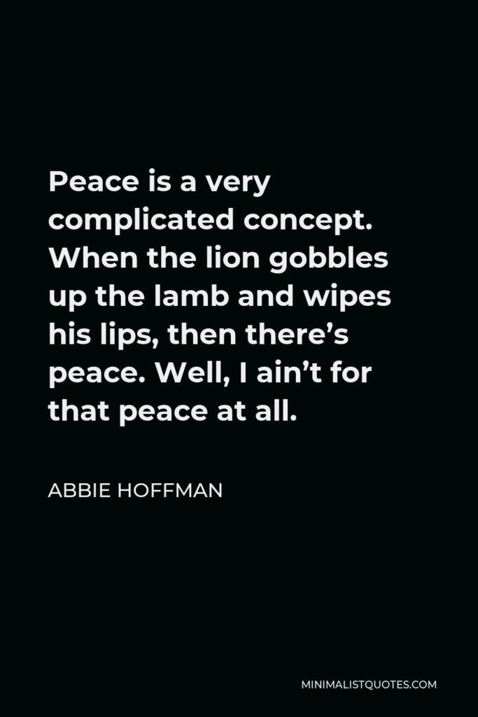 Abbie Hoffman Quote - Peace is a very complicated concept. When the lion gobbles up the lamb and wipes his lips, then there’s peace. Well, I ain’t for that peace at all.