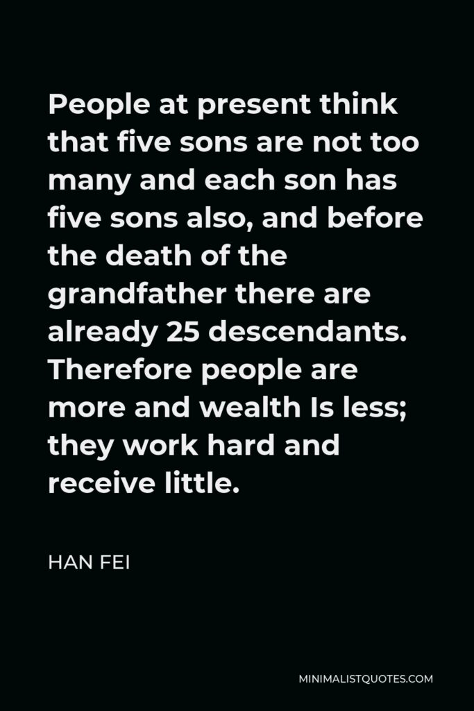 Han Fei Quote - People at present think that five sons are not too many and each son has five sons also, and before the death of the grandfather there are already 25 descendants. Therefore people are more and wealth Is less; they work hard and receive little.