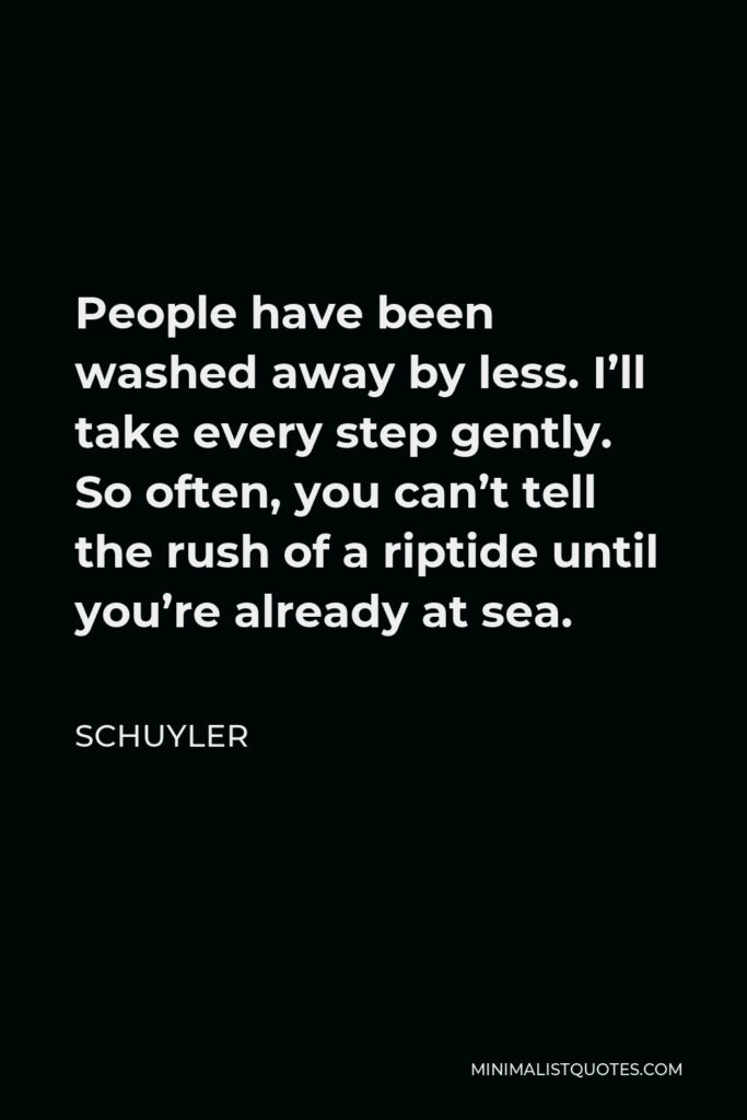 Schuyler Quote - People have been washed away by less. I’ll take every step gently. So often, you can’t tell the rush of a riptide until you’re already at sea.
