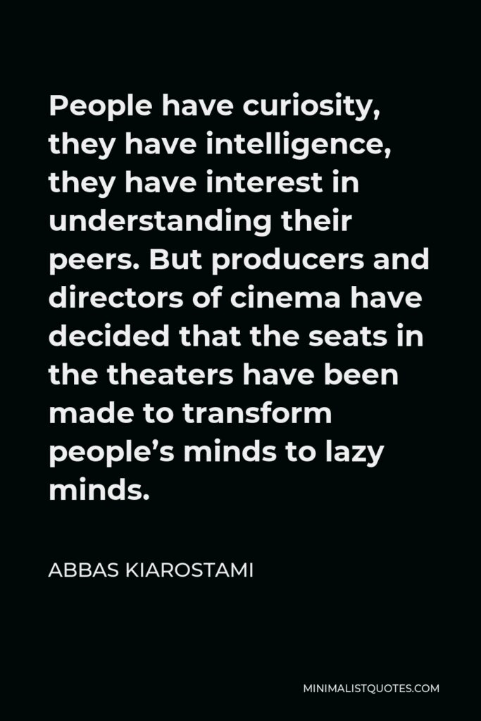 Abbas Kiarostami Quote - People have curiosity, they have intelligence, they have interest in understanding their peers. But producers and directors of cinema have decided that the seats in the theaters have been made to transform people’s minds to lazy minds.