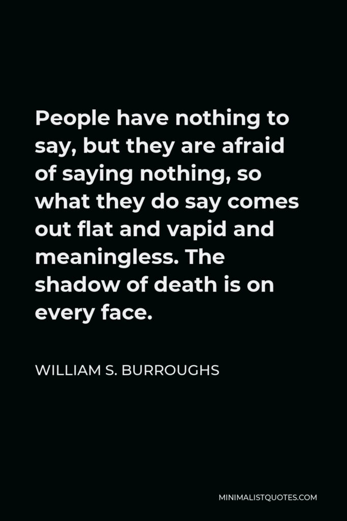 William S. Burroughs Quote - People have nothing to say, but they are afraid of saying nothing, so what they do say comes out flat and vapid and meaningless. The shadow of death is on every face.