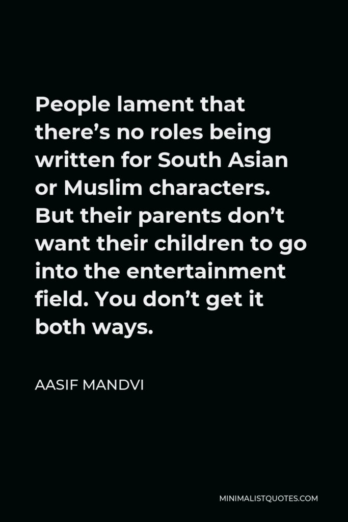 Aasif Mandvi Quote - People lament that there’s no roles being written for South Asian or Muslim characters. But their parents don’t want their children to go into the entertainment field. You don’t get it both ways.