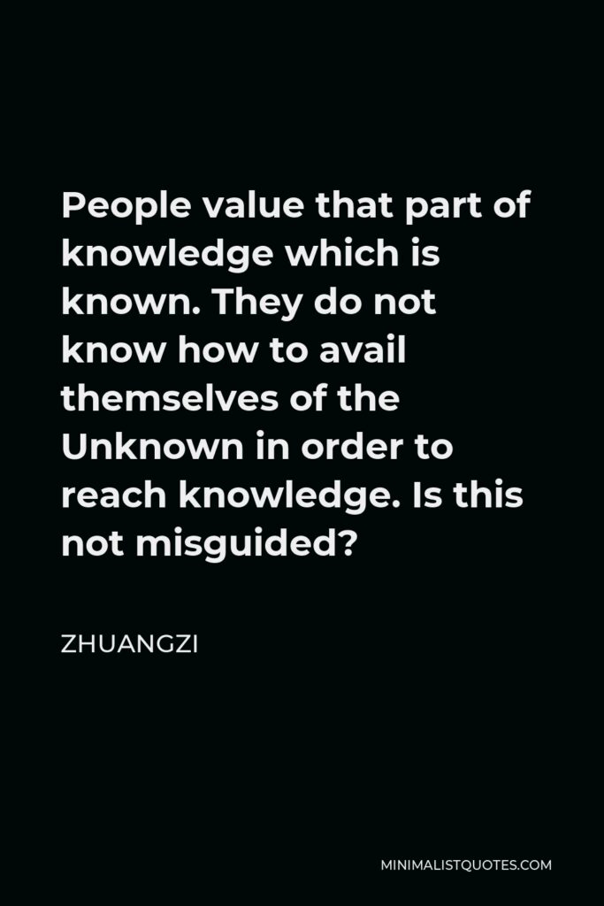 Zhuangzi Quote - People value that part of knowledge which is known. They do not know how to avail themselves of the Unknown in order to reach knowledge. Is this not misguided?