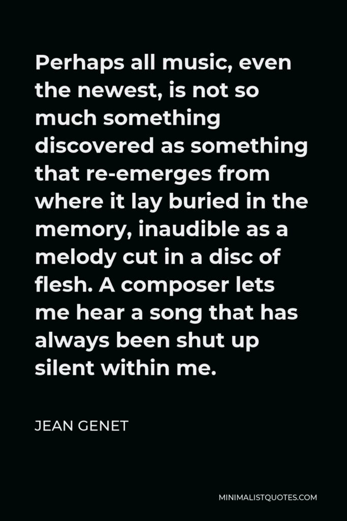 Jean Genet Quote - Perhaps all music, even the newest, is not so much something discovered as something that re-emerges from where it lay buried in the memory, inaudible as a melody cut in a disc of flesh. A composer lets me hear a song that has always been shut up silent within me.