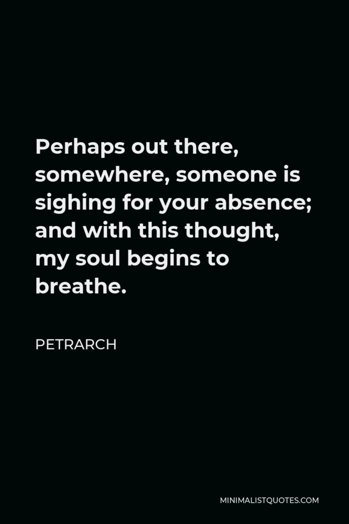 Petrarch Quote - Perhaps out there, somewhere, someone is sighing for your absence; and with this thought, my soul begins to breathe.