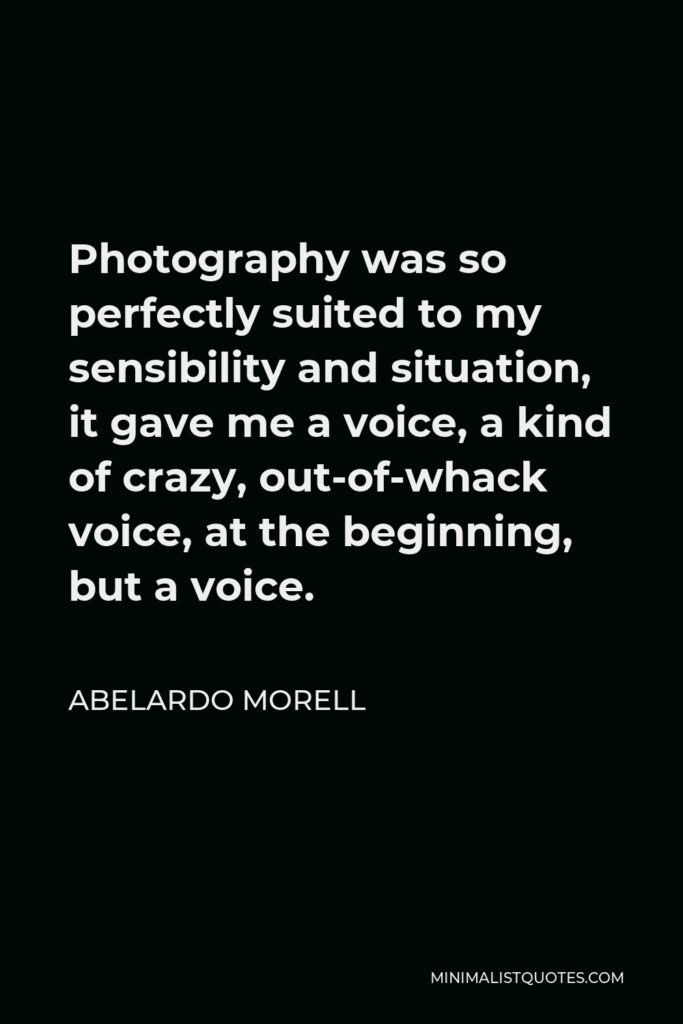 Abelardo Morell Quote - Photography was so perfectly suited to my sensibility and situation, it gave me a voice, a kind of crazy, out-of-whack voice, at the beginning, but a voice.