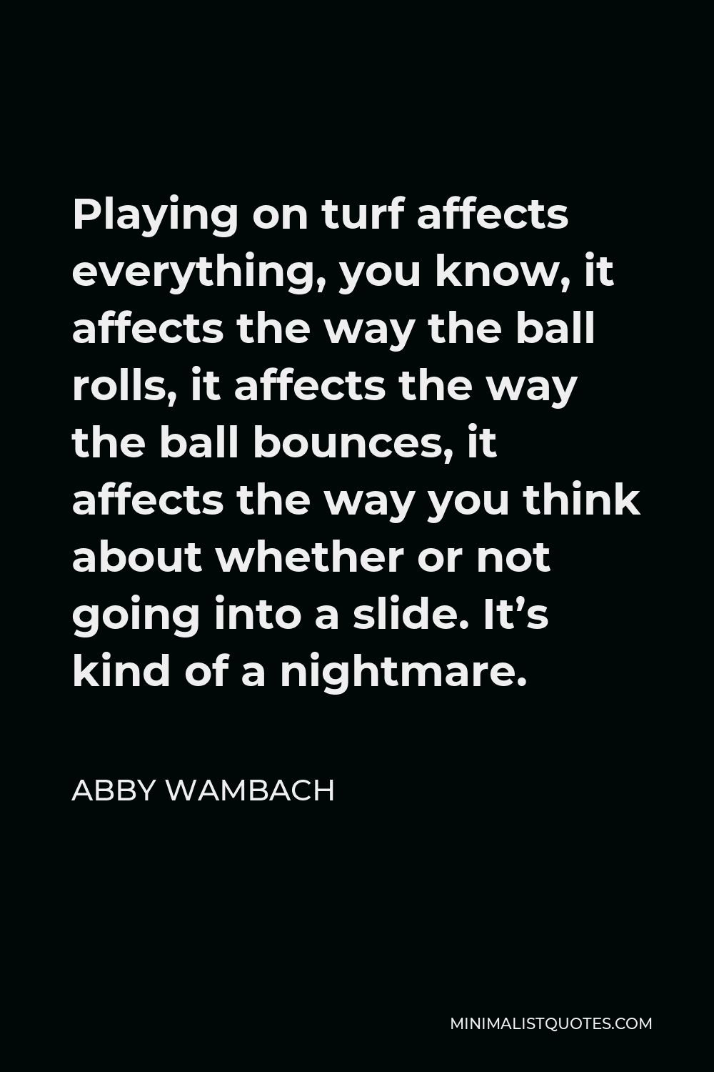 Abby Wambach Quote - Playing on turf affects everything, you know, it affects the way the ball rolls, it affects the way the ball bounces, it affects the way you think about whether or not going into a slide. It’s kind of a nightmare.