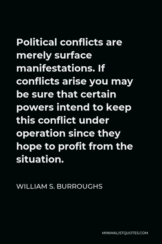 William S. Burroughs Quote - Political conflicts are merely surface manifestations. If conflicts arise you may be sure that certain powers intend to keep this conflict under operation since they hope to profit from the situation.