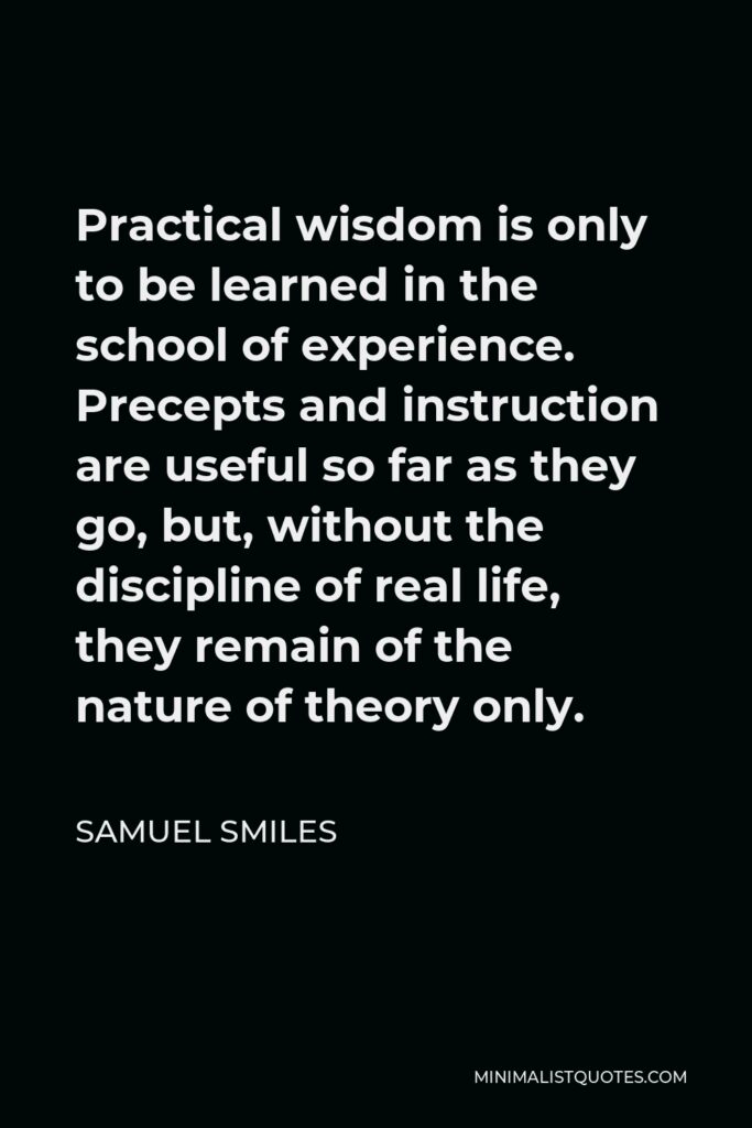 Samuel Smiles Quote - Practical wisdom is only to be learned in the school of experience. Precepts and instruction are useful so far as they go, but, without the discipline of real life, they remain of the nature of theory only.