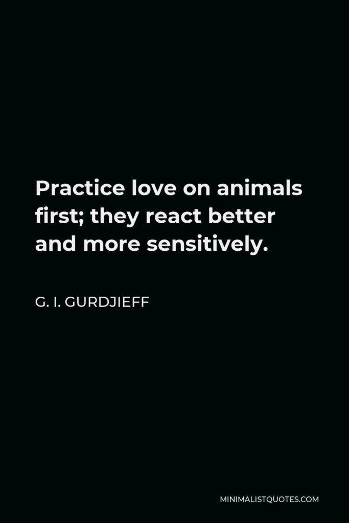 G. I. Gurdjieff Quote - Practice love on animals first; they react better and more sensitively.