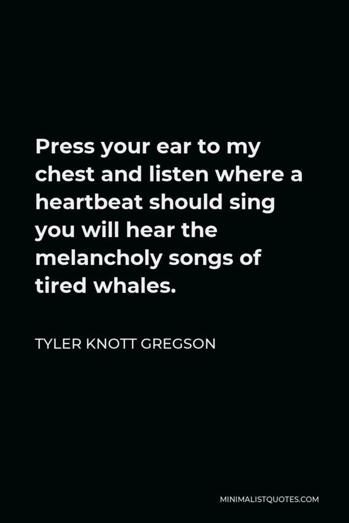 Tyler Knott Gregson Quote - Press your ear to my chest and listen where a heartbeat should sing you will hear the melancholy songs of tired whales.