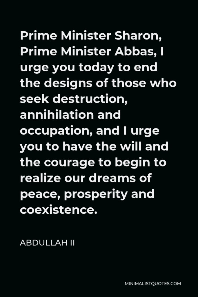 Abdullah II Quote - Prime Minister Sharon, Prime Minister Abbas, I urge you today to end the designs of those who seek destruction, annihilation and occupation, and I urge you to have the will and the courage to begin to realize our dreams of peace, prosperity and coexistence.
