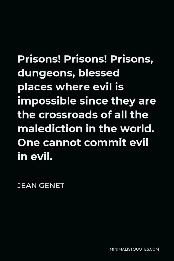 Jean Genet Quote - Prisons! Prisons! Prisons, dungeons, blessed places where evil is impossible since they are the crossroads of all the malediction in the world. One cannot commit evil in evil.
