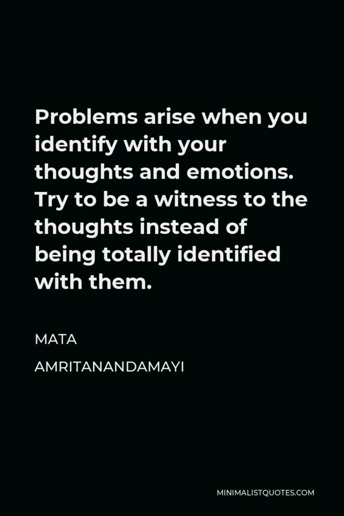 Mata Amritanandamayi Quote - Problems arise when you identify with your thoughts and emotions. Try to be a witness to the thoughts instead of being totally identified with them.