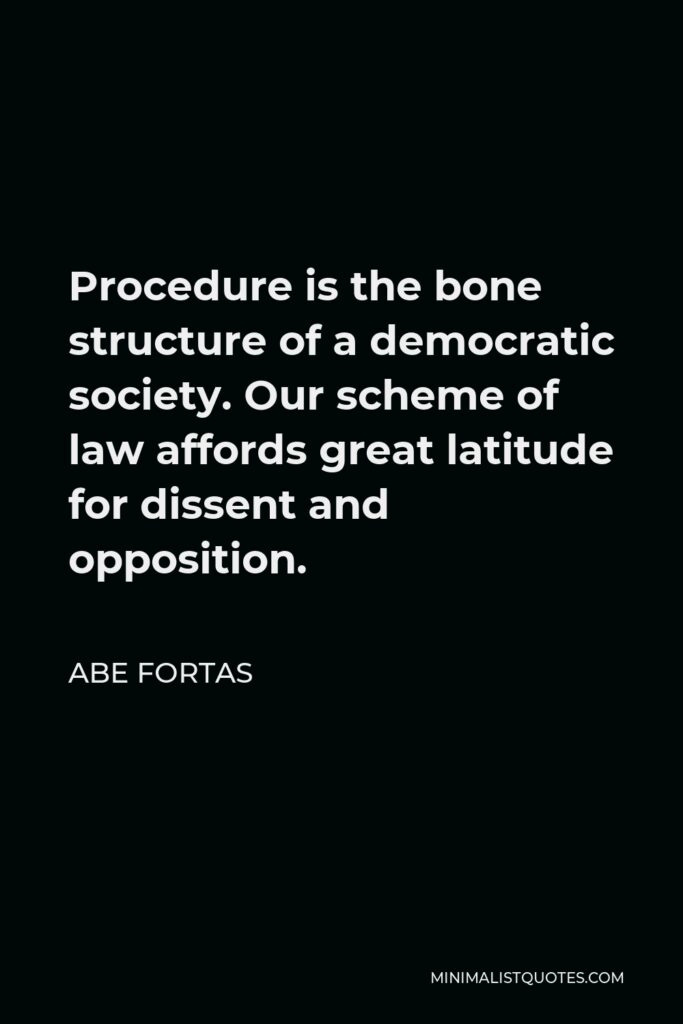Abe Fortas Quote - Procedure is the bone structure of a democratic society. Our scheme of law affords great latitude for dissent and opposition.