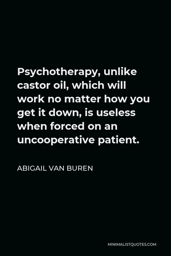 Abigail Van Buren Quote - Psychotherapy, unlike castor oil, which will work no matter how you get it down, is useless when forced on an uncooperative patient.