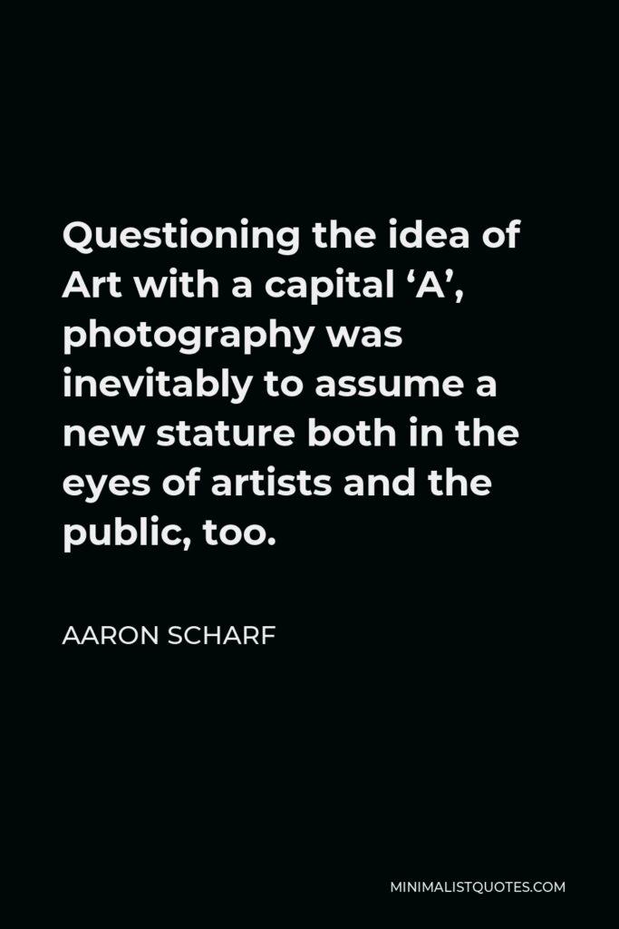 Aaron Scharf Quote - Questioning the idea of Art with a capital ‘A’, photography was inevitably to assume a new stature both in the eyes of artists and the public, too.