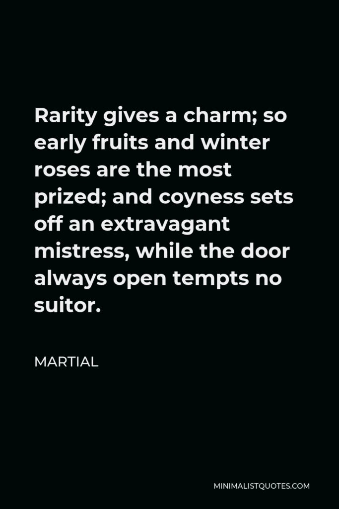 Martial Quote - Rarity gives a charm; so early fruits and winter roses are the most prized; and coyness sets off an extravagant mistress, while the door always open tempts no suitor.