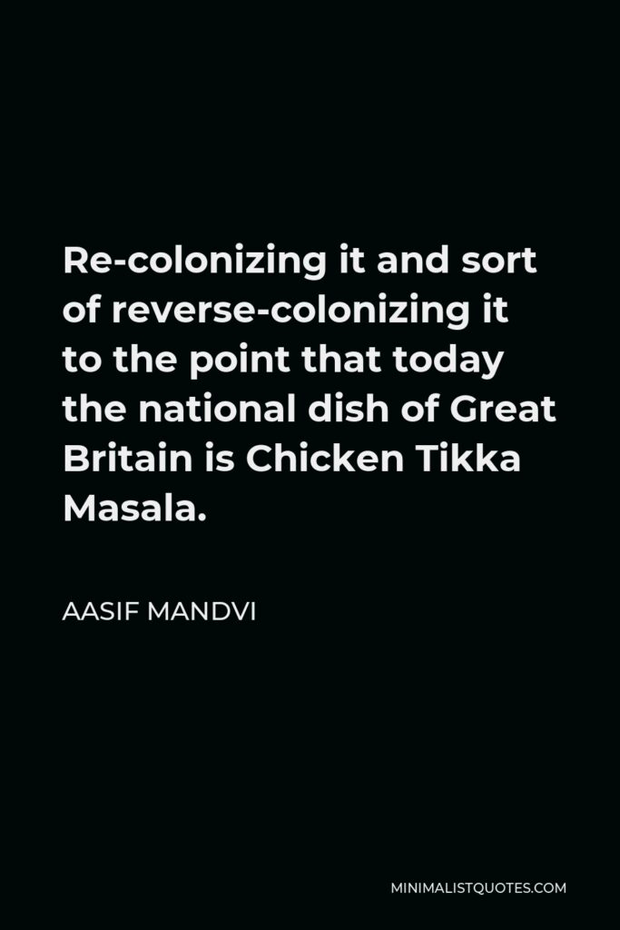 Aasif Mandvi Quote - Re-colonizing it and sort of reverse-colonizing it to the point that today the national dish of Great Britain is Chicken Tikka Masala.